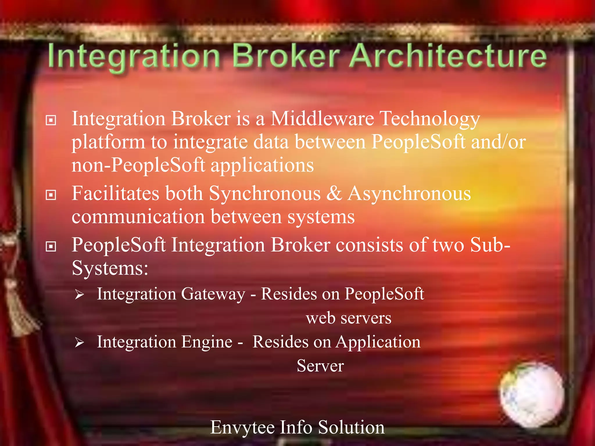    Integration Broker is a Middleware Technology
    platform to integrate data between PeopleSoft and/or
    non-PeopleSoft applications
   Facilitates both Synchronous & Asynchronous
    communication between systems
   PeopleSoft Integration Broker consists of two Sub-
    Systems:
     Integration Gateway - Resides on PeopleSoft
                                  web servers
     Integration Engine - Resides on Application
                                Server


                     Envytee Info Solution
 