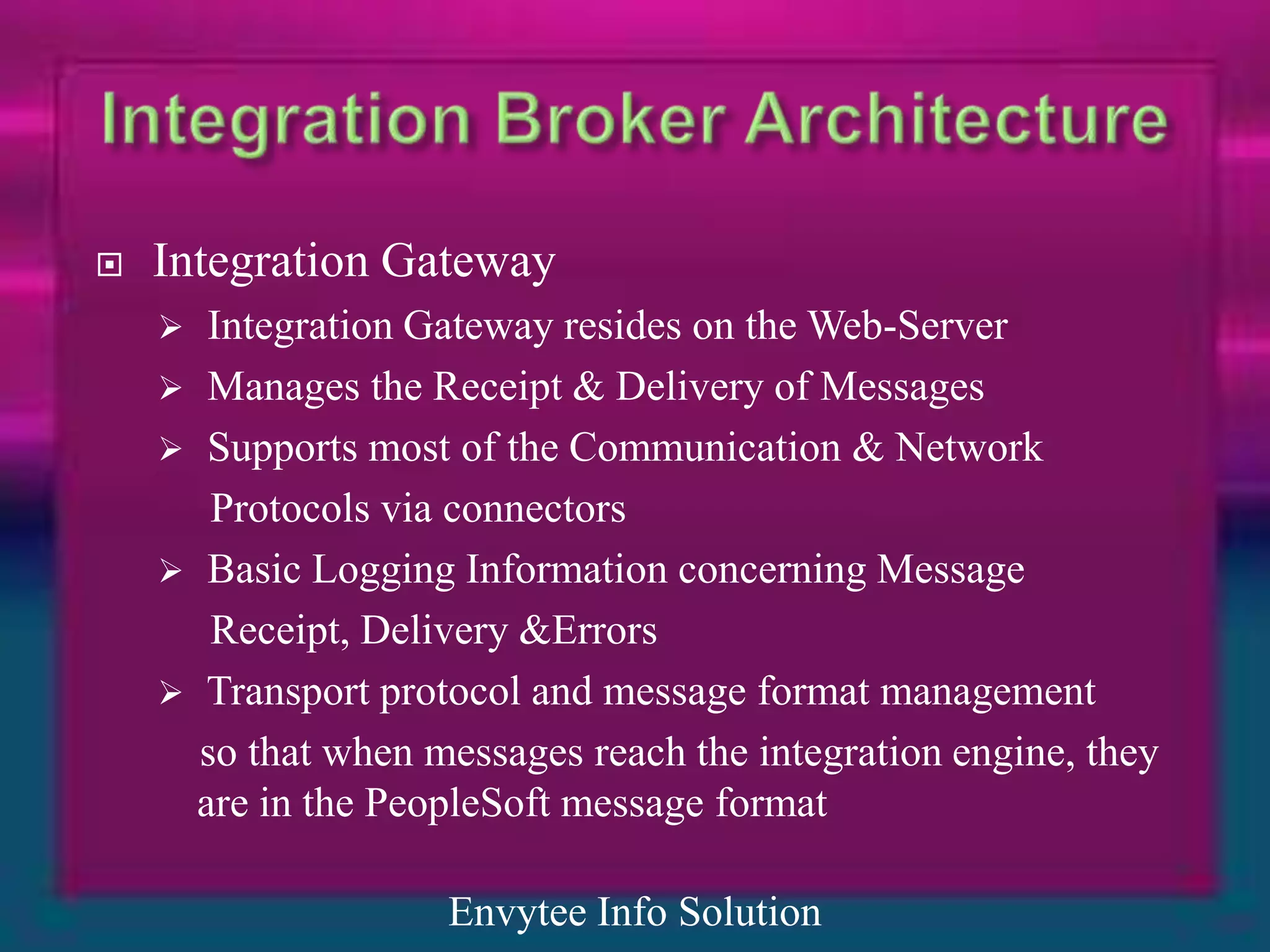    Integration Gateway
      Integration Gateway resides on the Web-Server
     Manages the Receipt & Delivery of Messages
     Supports most of the Communication & Network
       Protocols via connectors
     Basic Logging Information concerning Message
       Receipt, Delivery &Errors
     Transport protocol and message format management
      so that when messages reach the integration engine, they
      are in the PeopleSoft message format

                    Envytee Info Solution
 