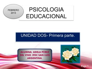 Page 1
PSICOLOGIA
EDUCACIONAL
UNIDAD DOS- Primera parte.
FEBRERO
2013
ALUMNA: ADELA PÉREZ
DEL VISO. IFDC SAN LUIS
ARGENTINA.
 
