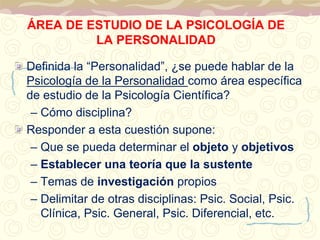 ÁREA DE ESTUDIO DE LA PSICOLOGÍA DE 
LA PERSONALIDAD 
Definida la “Personalidad”, ¿se puede hablar de la 
Psicología de la Personalidad como área específica 
de estudio de la Psicología Científica? 
– Cómo disciplina? 
Responder a esta cuestión supone: 
– Que se pueda determinar el objeto y objetivos 
– Establecer una teoría que la sustente 
– Temas de investigación propios 
– Delimitar de otras disciplinas: Psic. Social, Psic. 
Clínica, Psic. General, Psic. Diferencial, etc. 
 