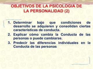 OBJETIVOS DE LA PSICOLOGIA DE 
LA PERSONALIDAD (2) 
1. Determinar bajo que condiciones de 
desarrollo se adquieren y consolidan ciertas 
características de conducta. 
2. Explicar cómo cambia la Conducta de las 
personas o puede cambiarse. 
3. Predecir las diferencias individuales en la 
Conducta de las personas 
 