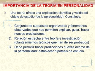 IMPORTANCIA DE LA TEORIA EN PERSONALIDAD 
Una teoría ofrece una explicación científica y válida del 
objeto de estudio (de la personalidad). Constituye: 
1. Conjunto de supuestos organizados y fenómenos 
observados que nos permiten explicar, guiar, hacer 
nuevas predicciones. 
2. Relación estrecha entre teoría e investigación 
(planteamientos teóricos que han de ser probados) 
3. Debe permitir hacer predicciones nuevas acerca de 
la personalidad: establecer hipótesis de estudio. 
 