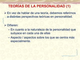 TEORÍAS DE LA PERSONALIDAD (1) 
 En vez de hablar de una teoría, debemos referirnos 
a distintas perspectivas teóricas en personalidad. 
 Difieren: 
– En cuanto a la naturaleza de la personalidad que 
subyace en cada una de ellas 
– Aspecto / aspectos sobre los que se centra más 
especialmente. 
 