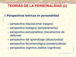 TEORÍAS DE LA PERSONALIDAD (2) 
 Perspectivas teóricas en personalidad: 
– perspectiva disposicional (rasgos) 
– perspectiva biológica (temperamento) 
– perspectiva psicoanalítica (mecanismos de 
defensa) 
– perspectiva del aprendizaje (situacionista) 
– perspectiva fenomenológica (existencialista) 
– perspectiva cognitiva (estilos cognitivos) 
 