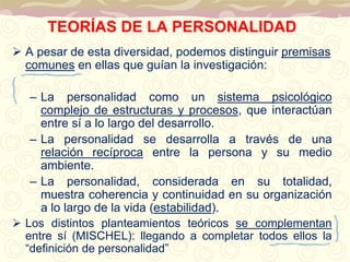 TEORÍAS DE LA PERSONALIDAD 
 A pesar de esta diversidad, podemos distinguir premisas 
comunes en ellas que guían la investigación: 
– La personalidad como un sistema psicológico 
complejo de estructuras y procesos, que interactúan 
entre sí a lo largo del desarrollo. 
– La personalidad se desarrolla a través de una 
relación recíproca entre la persona y su medio 
ambiente. 
– La personalidad, considerada en su totalidad, 
muestra coherencia y continuidad en su organización 
a lo largo de la vida (estabilidad). 
 Los distintos planteamientos teóricos se complementan 
entre sí (MISCHEL): llegando a completar todos ellos la 
“definición de personalidad” 
 