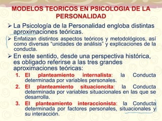 MODELOS TEORICOS EN PSICOLOGIA DE LA 
PERSONALIDAD 
 La Psicología de la Personalidad engloba distintas 
aproximaciones teóricas. 
 Enfatizan distintos aspectos teóricos y metodológicos, así 
como diversas “unidades de análisis” y explicaciones de la 
conducta. 
 En este sentido, desde una perspectiva histórica, 
es obligado referirse a las tres grandes 
aproximaciones teóricas: 
1. El planteamiento internalista: la Conducta 
determinada por variables personales. 
2. El planteamiento situacioncita: la Conducta 
determinada por variables situacionales en las que se 
desarrolla. 
3. El planteamiento interaccionista: la Conducta 
determinada por factores personales, situacionales y 
su interacción. 
 