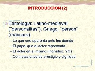 INTRODUCCION (2) 
Etimología: Latino-medieval 
(”personalitas”). Griego, “person” 
(máscara): 
– Lo que uno aparenta ante los demás 
– El papel que el actor representa 
– El actor en sí mismo (individuo, YO) 
– Connotaciones de prestigio y dignidad 
 