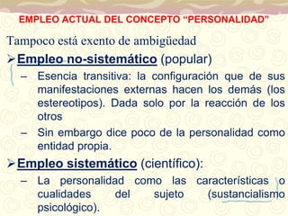 EMPLEO ACTUAL DEL CONCEPTO “PERSONALIDAD” 
Tampoco está exento de ambigüedad 
Empleo no-sistemático (popular) 
– Esencia transitiva: la configuración que de sus 
manifestaciones externas hacen los demás (los 
estereotipos). Dada solo por la reacción de los 
otros 
– Sin embargo dice poco de la personalidad como 
entidad propia. 
Empleo sistemático (científico): 
– La personalidad como las características o 
cualidades del sujeto (sustancialismo 
psicológico). 
 