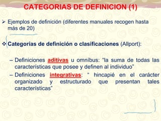 CATEGORIAS DE DEFINICION (1) 
 Ejemplos de definición (diferentes manuales recogen hasta 
más de 20) 
 Categorías de definición o clasificaciones (Allport): 
– Definiciones aditivas u omníbus: “la suma de todas las 
características que posee y definen al individuo” 
– Definiciones integrativas: “ hincapié en el carácter 
organizado y estructurado que presentan tales 
características” 
 
