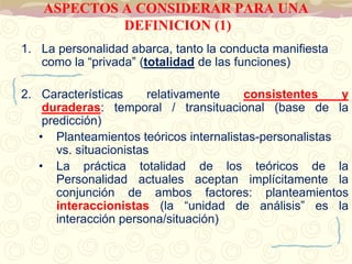 ASPECTOS A CONSIDERAR PARA UNA 
DEFINICION (1) 
1. La personalidad abarca, tanto la conducta manifiesta 
como la “privada” (totalidad de las funciones) 
2. Características relativamente consistentes y 
duraderas: temporal / transituacional (base de la 
predicción) 
• Planteamientos teóricos internalistas-personalistas 
vs. situacionistas 
• La práctica totalidad de los teóricos de la 
Personalidad actuales aceptan implícitamente la 
conjunción de ambos factores: planteamientos 
interaccionistas (la “unidad de análisis” es la 
interacción persona/situación) 
 