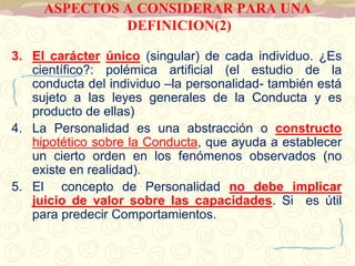 ASPECTOS A CONSIDERAR PARA UNA 
DEFINICION(2) 
3. El carácter único (singular) de cada individuo. ¿Es 
científico?: polémica artificial (el estudio de la 
conducta del individuo –la personalidad- también está 
sujeto a las leyes generales de la Conducta y es 
producto de ellas) 
4. La Personalidad es una abstracción o constructo 
hipotético sobre la Conducta, que ayuda a establecer 
un cierto orden en los fenómenos observados (no 
existe en realidad). 
5. El concepto de Personalidad no debe implicar 
juicio de valor sobre las capacidades. Si es útil 
para predecir Comportamientos. 
 