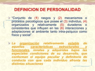 DEFINICION DE PERSONALIDAD 
“Conjunto de (1) rasgos y (2) mecanismos o 
procesos psicológicos que posee el (3) individuo, (4) 
organizados y relativamente (5) duraderos o 
consistentes que influyen en las (6) interacciones y 
adaptaciones al ambiente tanto intra-psíquico como 
físico y social”. 
La organización relativamente estable de 
aquellas características estructurales y 
funcionales, innatas y adquiridas bajos las 
especiales condiciones de su desarrollo, que 
conforman el equipo peculiar y definitorio de 
conducta con que cada individuo afronta las 
distintas situaciones 
 