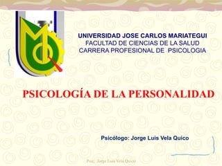 UNIVERSIDAD JOSE CARLOS MARIATEGUI 
FACULTAD DE CIENCIAS DE LA SALUD 
CARRERA PROFESIONAL DE PSICOLOGIA 
PSICOLOGÍA DE LA PERSONALIDAD 
Psicólogo: Jorge Luis Vela Quico 
Psic, Jorge Luis Vela Quico 
 