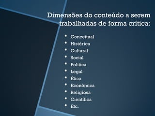Dimensões do conteúdo a serem 
trabalhadas de forma crítica: 
• Conceitual 
• Histórica 
• Cultural 
• Social 
• Política 
• Legal 
• Ética 
• Econômica 
• Religiosa 
• Científica 
• Etc. 
 