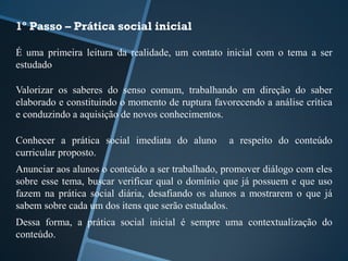 1º Passo – Prática social inicial 
É uma primeira leitura da realidade, um contato inicial com o tema a ser 
estudado 
Valorizar os saberes do senso comum, trabalhando em direção do saber 
elaborado e constituindo o momento de ruptura favorecendo a análise crítica 
e conduzindo a aquisição de novos conhecimentos. 
Conhecer a prática social imediata do aluno a respeito do conteúdo 
curricular proposto. 
Anunciar aos alunos o conteúdo a ser trabalhado, promover diálogo com eles 
sobre esse tema, buscar verificar qual o domínio que já possuem e que uso 
fazem na prática social diária, desafiando os alunos a mostrarem o que já 
sabem sobre cada um dos itens que serão estudados. 
Dessa forma, a prática social inicial é sempre uma contextualização do 
conteúdo. 
 