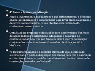  
3º Passo – Instrumentalização 
 
Após o levantamento das questões e sua sistematização, o processo 
ensino-aprendizagem é encaminhado para levar alunos a aquisição 
de novos conhecimentos, com o objetivo sistematizado do 
conhecimento – o conteúdo. 
 
O trabalho do professor e dos alunos será desenvolvido por meio 
de ações didático-pedagógicas, adequadas a cada tipo de 
conteúdo trabalhado, que são fundamentais à efetiva construção 
conjunta do conhecimento nas dimensões científica, social e 
histórica. 
 
“a Instrumentalização é o caminho através do qual o conteúdo 
sistematizado é posto à disposição dos alunos para que o assimilem 
e o recriem e, ao incorporá-lo, transformem-no em instrumento de 
construção pessoal e profissional”. 
 