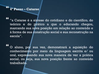  
4º Passo – Catarse 
 
“a Catarse é a síntese do cotidiano e do científico, do 
teórico e do prático a que o educando chegou, 
marcando sua nova posição em relação ao conteúdo e 
à forma de sua construção social e sua reconstrução na 
escola”. 
 
O aluno, por sua vez, demonstrará a aquisição do 
conhecimento por meio da linguagem escrita e/ ou 
oral, expressando sua nova maneira de ver a prática 
social, ou seja, sua nova posição frente ao conteúdo 
trabalhado. 
 