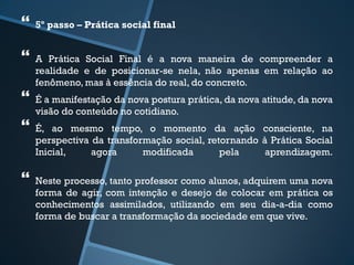  
5º passo – Prática social final 
 
A Prática Social Final é a nova maneira de compreender a 
realidade e de posicionar-se nela, não apenas em relação ao 
fenômeno, mas à essência do real, do concreto. 
 
É a manifestação da nova postura prática, da nova atitude, da nova 
visão do conteúdo no cotidiano. 
 
É, ao mesmo tempo, o momento da ação consciente, na 
perspectiva da transformação social, retornando à Prática Social 
Inicial, agora modificada pela aprendizagem. 
 
Neste processo, tanto professor como alunos, adquirem uma nova 
forma de agir, com intenção e desejo de colocar em prática os 
conhecimentos assimilados, utilizando em seu dia-a-dia como 
forma de buscar a transformação da sociedade em que vive. 
 