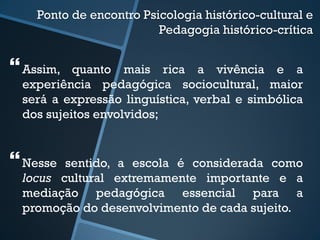Ponto de encontro Psicologia histórico-cultural e 
Pedagogia histórico-crítica 
 
Assim, quanto mais rica a vivência e a 
experiência pedagógica sociocultural, maior 
será a expressão linguística, verbal e simbólica 
dos sujeitos envolvidos; 
 
Nesse sentido, a escola é considerada como 
locus cultural extremamente importante e a 
mediação pedagógica essencial para a 
promoção do desenvolvimento de cada sujeito. 
 