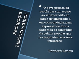 
“O povo precisa da 
escola para ter acesso 
ao saber erudito, ao 
saber sistematizado e, 
em consequência, para 
expressar de forma 
elaborada os conteúdos 
da cultura popular que 
correspondem aos seus 
interesses” 
Dermeval Saviani 
 
