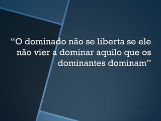“O dominado não se liberta se ele 
não vier a dominar aquilo que os 
dominantes dominam” 
 