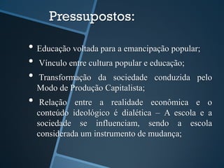 Pressupostos: 
• Educação voltada para a emancipação popular; 
• Vínculo entre cultura popular e educação; 
• Transformação da sociedade conduzida pelo 
Modo de Produção Capitalista; 
• Relação entre a realidade econômica e o 
conteúdo ideológico é dialética – A escola e a 
sociedade se influenciam, sendo a escola 
considerada um instrumento de mudança; 
 
