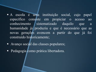  A escola é uma instituição social, cujo papel 
específico consiste em propiciar o acesso ao 
conhecimento sistematizado daquilo que a 
humanidade já produziu e que é necessário que as 
novas gerações avencem a partir do que já foi 
construído historicamente; 
 Avanço social das classes populares; 
 Pedagogia como prática libertadora. 
 