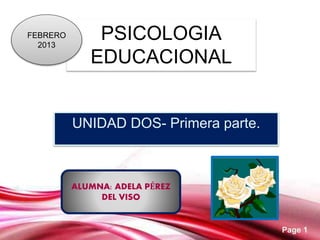 Page 1
PSICOLOGIA
EDUCACIONAL
UNIDAD DOS- Primera parte.
FEBRERO
2013
ALUMNA: ADELA PÉREZ
DEL VISO
 
