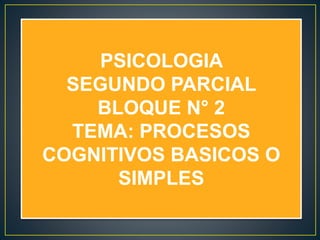 PSICOLOGIA
SEGUNDO PARCIAL
BLOQUE N° 2
TEMA: PROCESOS
COGNITIVOS BASICOS O
SIMPLES
 