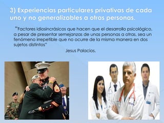 3) Experiencias particulares privativas de cada
uno y no generalizables a otras personas.
“Factores idiosincrásicos que hacen que el desarrollo psicológico,
a pesar de presentar semejanzas de unas personas a otras, sea un
fenómeno irrepetible que no ocurre de la misma manera en dos
sujetos distintos”
Jesus Palacios.
 