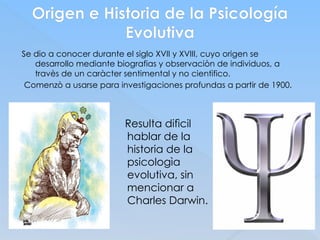 Origen e Historia de la Psicología
Evolutiva
Se dio a conocer durante el siglo XVII y XVIII, cuyo origen se
desarrollo mediante biografias y observaciòn de individuos, a
travès de un caràcter sentimental y no cientìfico.
Comenzò a usarse para investigaciones profundas a partir de 1900.
Resulta difìcil
hablar de la
historia de la
psicologìa
evolutiva, sin
mencionar a
Charles Darwin.
 