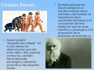 Charles Darwin.
 Darwin publicó
“biografía de un Bebé” en
la que expuso las
observaciones que hizo
entre 1840 y 1841 sobre las
conductas, cambios
fisicos,desarrollo
psicologico y desarrollo
social de su hijo pequeño
Doddy.
 El interés principal de
Darwin estaba en el
estudio evolutivo de los
animales y del hombre. la
importancia de la
aportación de Darwin a la
concepción del niño
estaba en que dio base
científica y psicologica a la
proposición de la
Ilustración de entender al
hombre como parte de un
orden natural.
 