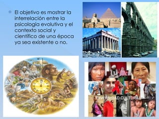  El objetivo es mostrar la
interrelación entre la
psicología evolutiva y el
contexto social y
científico de una época
ya sea existente o no.
 