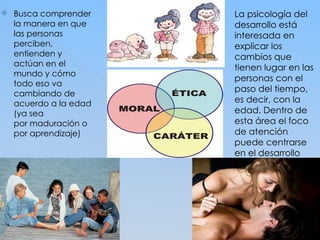  Busca comprender
la manera en que
las personas
perciben,
entienden y
actúan en el
mundo y cómo
todo eso va
cambiando de
acuerdo a la edad
(ya sea
por maduración o
por aprendizaje)
 La psicología del
desarrollo está
interesada en
explicar los
cambios que
tienen lugar en las
personas con el
paso del tiempo,
es decir, con la
edad. Dentro de
esta área el foco
de atención
puede centrarse
en el desarrollo
físico, intelectual o
cognitivo,
emocional, sexual,
social, moral.
 