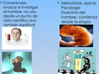 Comprender,
evaluar e investigar
al hombre, no solo
desde un punto de
vista cientìfico sino
tambièn espiritual.
 Mencionar, que la
Psicologìa
Evolutiva del
hombre, comienza
desde la etapa
embrional del
mismo hasta su
muerte.
 