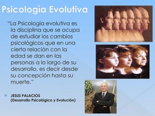 Psicologìa Evolutiva
“La Psicología evolutiva es
la disciplina que se ocupa
de estudiar los cambios
psicológicos que en una
cierta relación con la
edad se dan en las
personas a lo largo de su
desarrollo, es decir desde
su concepción hasta su
muerte.”
 JESUS PALACIOS
(Desarrollo Psicológico y Evolución)
 