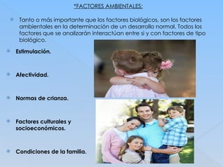*FACTORES AMBIENTALES:
 Tanto o más importante que los factores biológicos, son los factores
ambientales en la determinación de un desarrollo normal. Todos los
factores que se analizarán interactúan entre si y con factores de tipo
biológico.
 Estimulación.
 Afectividad.
 Normas de crianza.
 Factores culturales y
socioeconómicos.
 Condiciones de la familia.
 