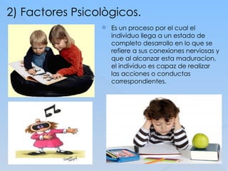 2) Factores Psicològicos.
 Es un proceso por el cual el
individuo llega a un estado de
completo desarrollo en lo que se
refiere a sus conexiones nerviosas y
que al alcanzar esta maduracion,
el individuo es capaz de realizar
las acciones o conductas
correspondientes.
 