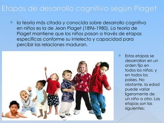 Etapas de desarrollo cognitivo según Piaget
 la teoría más citada y conocida sobre desarrollo cognitivo
en niños es la de Jean Piaget (1896-1980). La teoría de
Piaget mantiene que los niños pasan a través de etapas
específicas conforme su intelecto y capacidad para
percibir las relaciones maduran.
 Estas etapas se
desarrollan en un
orden fijo en
todos los niños, y
en todos los
países. No
obstante, la edad
puede variar
ligeramente de
un niño a otro. Las
etapas son las
siguientes:
 