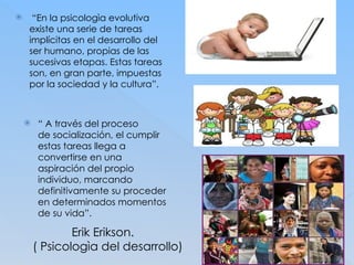 Erik Erikson.
( Psicologìa del desarrollo)
 “En la psicologìa evolutiva
existe una serie de tareas
implícitas en el desarrollo del
ser humano, propias de las
sucesivas etapas. Estas tareas
son, en gran parte, impuestas
por la sociedad y la cultura”.
 “ A través del proceso
de socialización, el cumplir
estas tareas llega a
convertirse en una
aspiración del propio
individuo, marcando
definitivamente su proceder
en determinados momentos
de su vida”.
 
