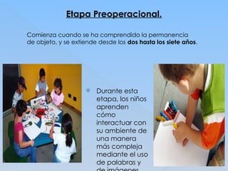 Etapa Preoperacional.
Comienza cuando se ha comprendido la permanencia
de objeto, y se extiende desde los dos hasta los siete años.
 Durante esta
etapa, los niños
aprenden
cómo
interactuar con
su ambiente de
una manera
más compleja
mediante el uso
de palabras y
 