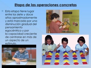 Etapa de las operaciones concretas
 Esta etapa tiene lugar
entre los siete y doce
años aproximadamente
y está marcada por una
disminución gradual del
pensamiento
egocéntrico y por
la capacidad creciente
de centrarse en más de
un aspecto de un
estímulo.
 