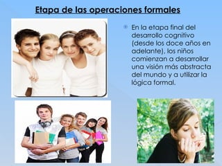 Etapa de las operaciones formales
 En la etapa final del
desarrollo cognitivo
(desde los doce años en
adelante), los niños
comienzan a desarrollar
una visión más abstracta
del mundo y a utilizar la
lógica formal.
 