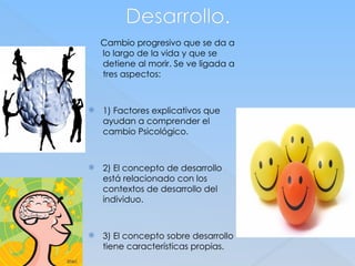 Desarrollo.
Cambio progresivo que se da a
lo largo de la vida y que se
detiene al morir. Se ve ligada a
tres aspectos:
 1) Factores explicativos que
ayudan a comprender el
cambio Psicológico.
 2) El concepto de desarrollo
está relacionado con los
contextos de desarrollo del
individuo.
 3) El concepto sobre desarrollo
tiene características propias.
 