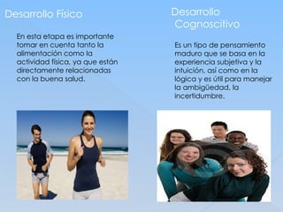 Desarrollo Físico
En esta etapa es importante
tomar en cuenta tanto la
alimentación como la
actividad física, ya que están
directamente relacionadas
con la buena salud.
Desarrollo
Cognoscitivo
Es un tipo de pensamiento
maduro que se basa en la
experiencia subjetiva y la
intuición, así como en la
lógica y es útil para manejar
la ambigüedad, la
incertidumbre.
 