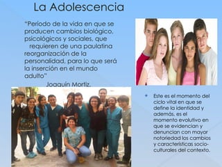 La Adolescencia
“Período de la vida en que se
producen cambios biológico,
psicológicos y sociales, que
requieren de una paulatina
reorganización de la
personalidad, para lo que será
la inserción en el mundo
adulto”
Joaquín Mortiz.
(Psicoanálisis de la adolescenci
a)
 Este es el momento del
ciclo vital en que se
define la identidad y
además, es el
momento evolutivo en
que se evidencian y
denuncian con mayor
notoriedad los cambios
y características socio-
culturales del contexto.
 
