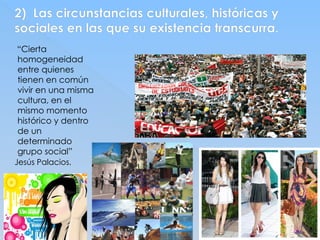 2) Las circunstancias culturales, históricas y
sociales en las que su existencia transcurra.
“Cierta
homogeneidad
entre quienes
tienen en común
vivir en una misma
cultura, en el
mismo momento
histórico y dentro
de un
determinado
grupo social”
Jesús Palacios.
 