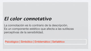 El color connotativo
La connotación es lo contrario de la descripción.
Es un componente estético que afecta a las sutilezas
perceptivas de la sensibilidad.


Psicológico | Simbólico | Emblemático | Señalético
 