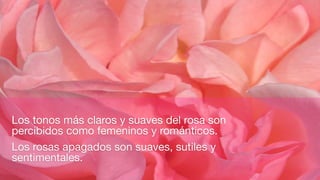 Los tonos más claros y suaves del rosa son
percibidos como femeninos y románticos.
Los rosas apagados son suaves, sutiles y
sentimentales.
 