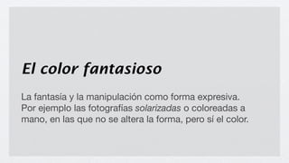 El color fantasioso
La fantasía y la manipulación como forma expresiva.
Por ejemplo las fotografías solarizadas o coloreadas a
mano, en las que no se altera la forma, pero sí el color.
 